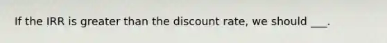 If the IRR is greater than the discount rate, we should ___.