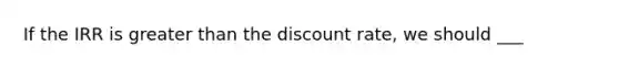 If the IRR is greater than the discount rate, we should ___