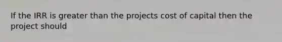 If the IRR is greater than the projects cost of capital then the project should