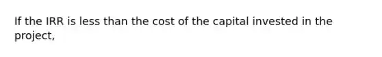 If the IRR is less than the cost of the capital invested in the project,