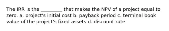 The IRR is the _________ that makes the NPV of a project equal to zero. a. project's initial cost b. payback period c. terminal book value of the project's fixed assets d. discount rate