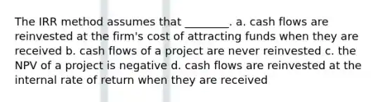 The IRR method assumes that ________. a. cash flows are reinvested at the firm's cost of attracting funds when they are received b. cash flows of a project are never reinvested c. the NPV of a project is negative d. cash flows are reinvested at the internal rate of return when they are received