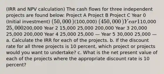 (IRR and NPV​ calculation) The cash flows for three independent projects are found​ below: Project A Project B Project C Year 0 ​ (Initial investment) ​(50,000​)(100,000​) ​(450,000​) Year 1 ​10,000 25,000200,000 Year 2 15,000 25,000 200,000 Year 3 20,000 25,000 200,000 Year 4 25,000 25,000 — Year 5 30,000 25,000 — a. Calculate the IRR for each of the projects. b. If the discount rate for all three projects is 10 percent​, which project or projects would you want to​ undertake? c. What is the net present value of each of the projects where the appropriate discount rate is 10 percent​?