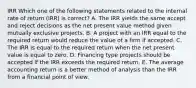 IRR Which one of the following statements related to the internal rate of return (IRR) is correct? A. The IRR yields the same accept and reject decisions as the net present value method given mutually exclusive projects. B. A project with an IRR equal to the required return would reduce the value of a firm if accepted. C. The IRR is equal to the required return when the net present value is equal to zero. D. Financing type projects should be accepted if the IRR exceeds the required return. E. The average accounting return is a better method of analysis than the IRR from a financial point of view.