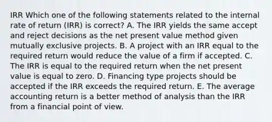 IRR Which one of the following statements related to the internal rate of return (IRR) is correct? A. The IRR yields the same accept and reject decisions as the net present value method given mutually exclusive projects. B. A project with an IRR equal to the required return would reduce the value of a firm if accepted. C. The IRR is equal to the required return when the net present value is equal to zero. D. Financing type projects should be accepted if the IRR exceeds the required return. E. The average accounting return is a better method of analysis than the IRR from a financial point of view.