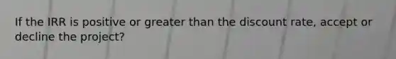 If the IRR is positive or greater than the discount rate, accept or decline the project?