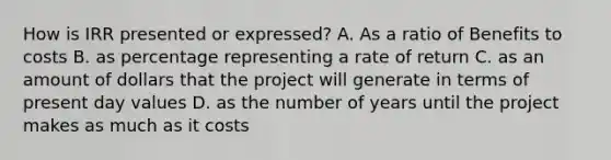 How is IRR presented or expressed? A. As a ratio of Benefits to costs B. as percentage representing a rate of return C. as an amount of dollars that the project will generate in terms of present day values D. as the number of years until the project makes as much as it costs