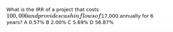 What is the IRR of a project that costs 100,000 and provides cash inflows of17,000 annually for 6 years? A 0.57% B 2.00% C 5.69% D 56.87%