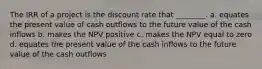 The IRR of a project is the discount rate that ________. a. equates the present value of cash outflows to the future value of the cash inflows b. makes the NPV positive c. makes the NPV equal to zero d. equates the present value of the cash inflows to the future value of the cash outflows