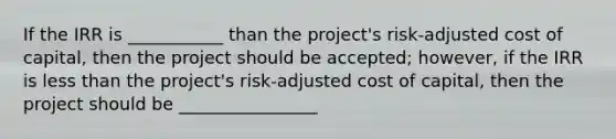 If the IRR is ___________ than the project's risk-adjusted cost of capital, then the project should be accepted; however, if the IRR is less than the project's risk-adjusted cost of capital, then the project should be ________________