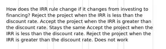 How does the IRR rule change if it changes from investing to financing? Reject the project when the IRR is less than the discount rate. Accept the project when the IRR is greater than the discount rate. Stays the same Accept the project when the IRR is less than the discount rate. Reject the project when the IRR is greater than the discount rate. Does not work