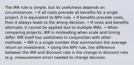 The IRR rule is simple, but its usefulness depends on circumstances. • If all costs precede all benefits for a single project, it is equivalent to NPV rule. • If benefits precede costs, then it always leads to the wrong decision. • If costs and benefits alternate, it cannot be applied due to multiple IRRs. • When comparing projects, IRR is misleading when scale and timing differ. IRR itself has usefulness in conjunction with other methods. • IRR is a single number that summarizes the average return on investment. • Using the NPV rule, the difference between the IRR and discount rate is the change in discount rate (e.g. measurement error) needed to change decision.