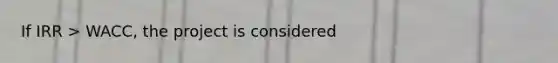 If IRR > WACC, the project is considered