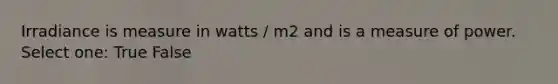 Irradiance is measure in watts / m2 and is a measure of power. Select one: True False