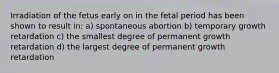 Irradiation of the fetus early on in the fetal period has been shown to result in: a) spontaneous abortion b) temporary growth retardation c) the smallest degree of permanent growth retardation d) the largest degree of permanent growth retardation