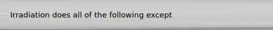 Irradiation does all of the following except