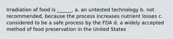 Irradiation of food is ______. a. an untested technology b. not recommended, because the process increases nutrient losses c. considered to be a safe process by the FDA d. a widely accepted method of <a href='https://www.questionai.com/knowledge/kbVgy49Ghd-food-preservation' class='anchor-knowledge'>food preservation</a> in the United States