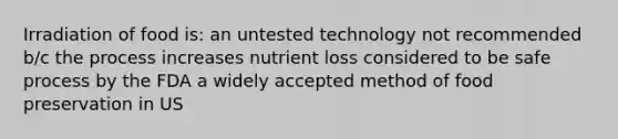 Irradiation of food is: an untested technology not recommended b/c the process increases nutrient loss considered to be safe process by the FDA a widely accepted method of food preservation in US