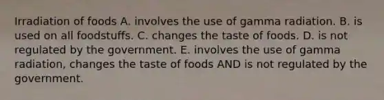 Irradiation of foods A. involves the use of gamma radiation. B. is used on all foodstuffs. C. changes the taste of foods. D. is not regulated by the government. E. involves the use of gamma radiation, changes the taste of foods AND is not regulated by the government.