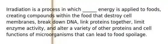 Irradiation is a process in which ______ energy is applied to foods, creating compounds within the food that destroy cell membranes, break down DNA, link proteins together, limit enzyme activity, and alter a variety of other proteins and cell functions of microorganisms that can lead to food spoilage.