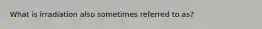 What is irradiation also sometimes referred to as?