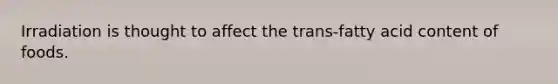 Irradiation is thought to affect the trans-fatty acid content of foods.