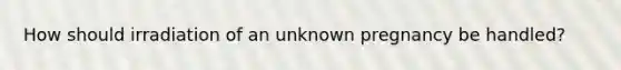 How should irradiation of an unknown pregnancy be handled?