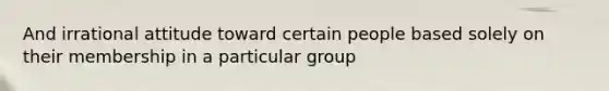 And irrational attitude toward certain people based solely on their membership in a particular group