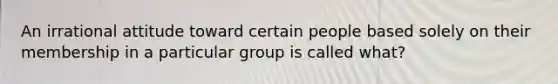 An irrational attitude toward certain people based solely on their membership in a particular group is called what?