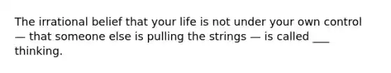 The irrational belief that your life is not under your own control — that someone else is pulling the strings — is called ___ thinking.