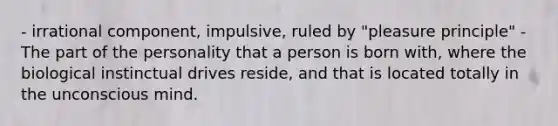 - irrational component, impulsive, ruled by "pleasure principle" - The part of the personality that a person is born with, where the biological instinctual drives reside, and that is located totally in the unconscious mind.