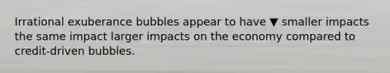 Irrational exuberance bubbles appear to have ▼ smaller impacts the same impact larger impacts on the economy compared to​ credit-driven bubbles.