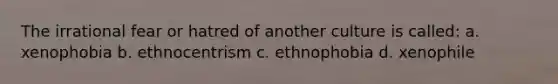 The irrational fear or hatred of another culture is called: a. xenophobia b. ethnocentrism c. ethnophobia d. xenophile