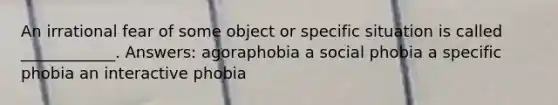 An irrational fear of some object or specific situation is called ____________. Answers: agoraphobia a social phobia a specific phobia an interactive phobia