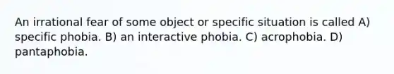 An irrational fear of some object or specific situation is called A) specific phobia. B) an interactive phobia. C) acrophobia. D) pantaphobia.