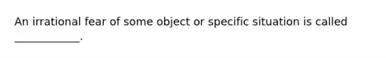 An irrational fear of some object or specific situation is called ____________.