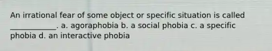 An irrational fear of some object or specific situation is called ____________. a. agoraphobia b. a social phobia c. a specific phobia d. an interactive phobia