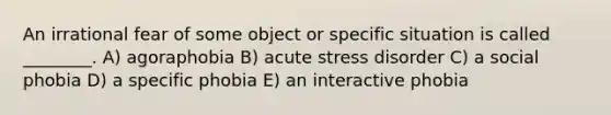 An irrational fear of some object or specific situation is called ________. A) agoraphobia B) acute stress disorder C) a social phobia D) a specific phobia E) an interactive phobia