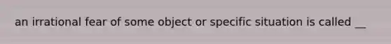 an irrational fear of some object or specific situation is called __