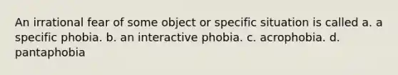 An irrational fear of some object or specific situation is called a. a specific phobia. b. an interactive phobia. c. acrophobia. d. pantaphobia