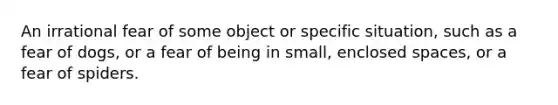 An irrational fear of some object or specific situation, such as a fear of dogs, or a fear of being in small, enclosed spaces, or a fear of spiders.