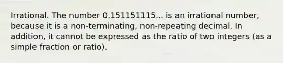 Irrational. The number 0.151151115... is an irrational number, because it is a non-terminating, non-repeating decimal. In addition, it cannot be expressed as the ratio of two integers (as a simple fraction or ratio).