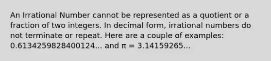 An Irrational Number cannot be represented as a quotient or a fraction of two integers. In decimal form, irrational numbers do not terminate or repeat. Here are a couple of examples: 0.6134259828400124... and π = 3.14159265...