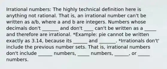 Irrational numbers: The highly technical definition here is anything not rational. That is, an irrational number can't be written as a/b, where a and b are integers. Numbers whose decimals don't _______ and don't ____ can't be written as a _____ and therefore are irrational. *Example: pie cannot be written exactly as 3.14, because its ______ and _______. *Irrationals don't' include the previous number sets. That is, irrational numbers don't include ______ numbers, _____ numbers, ______, or _____ numbers.