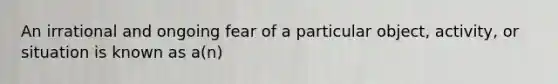 An irrational and ongoing fear of a particular object, activity, or situation is known as a(n)