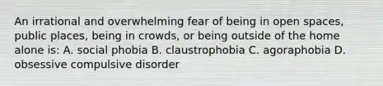 An irrational and overwhelming fear of being in open spaces, public places, being in crowds, or being outside of the home alone is: A. social phobia B. claustrophobia C. agoraphobia D. obsessive compulsive disorder