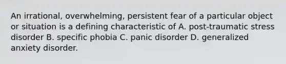 An irrational, overwhelming, persistent fear of a particular object or situation is a defining characteristic of A. post-traumatic stress disorder B. specific phobia C. panic disorder D. generalized anxiety disorder.