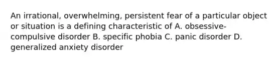 An irrational, overwhelming, persistent fear of a particular object or situation is a defining characteristic of A. obsessive-compulsive disorder B. specific phobia C. panic disorder D. generalized anxiety disorder