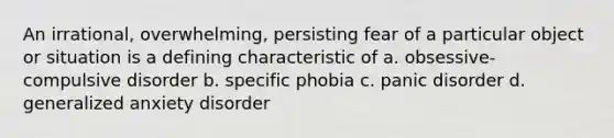 An irrational, overwhelming, persisting fear of a particular object or situation is a defining characteristic of a. obsessive-compulsive disorder b. specific phobia c. panic disorder d. generalized anxiety disorder