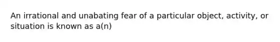 An irrational and unabating fear of a particular object, activity, or situation is known as a(n)